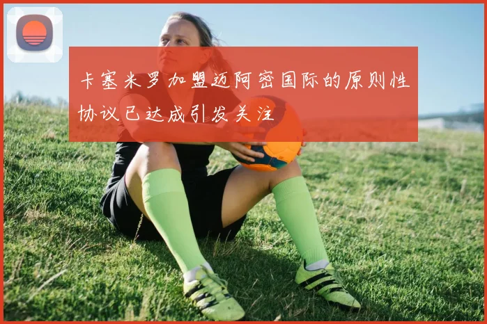 卡塞米罗加盟迈阿密国际的原则性协议已达成引发关注